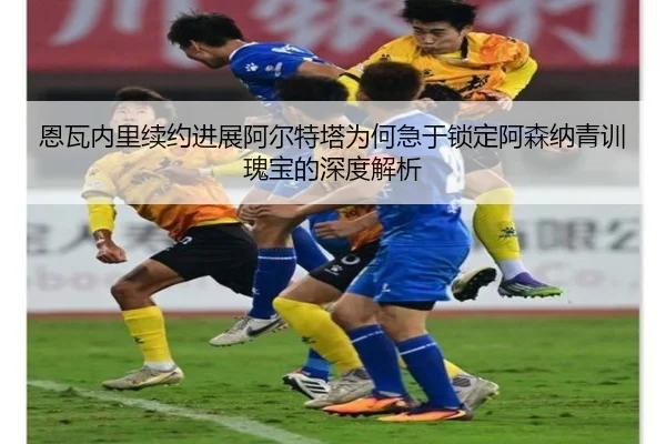 恩瓦内里续约进展阿尔特塔为何急于锁定阿森纳青训瑰宝的深度解析