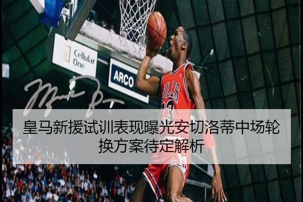 皇马新援试训表现曝光安切洛蒂中场轮换方案待定解析