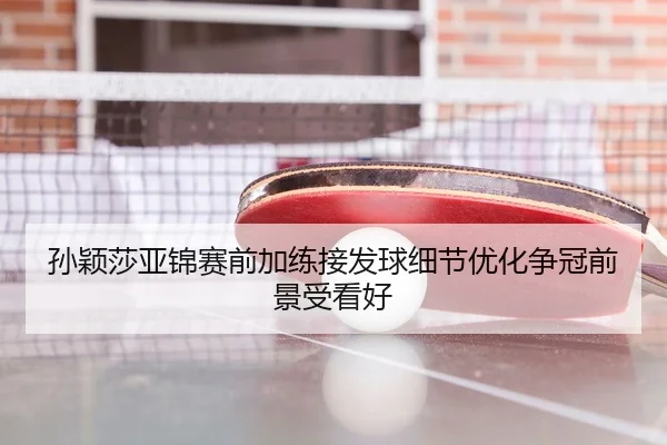 孙颖莎亚锦赛前加练接发球细节优化争冠前景受看好